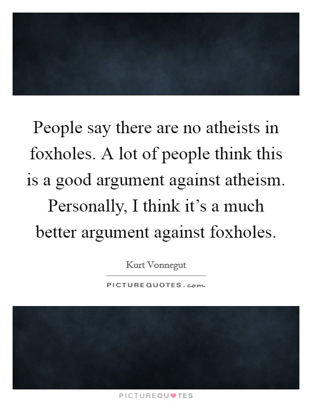 People say there are no atheists in foxholes. A lot of people think this is a good argument against atheism. Personally, I think it's a much better argument against foxholes. Picture Quote #1