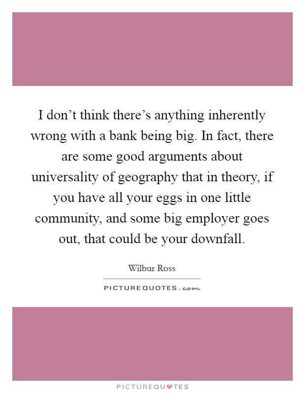 I don't think there's anything inherently wrong with a bank being big. In fact, there are some good arguments about universality of geography that in theory, if you have all your eggs in one little community, and some big employer goes out, that could be your downfall. Picture Quote #1