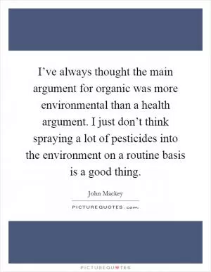 I’ve always thought the main argument for organic was more environmental than a health argument. I just don’t think spraying a lot of pesticides into the environment on a routine basis is a good thing Picture Quote #1