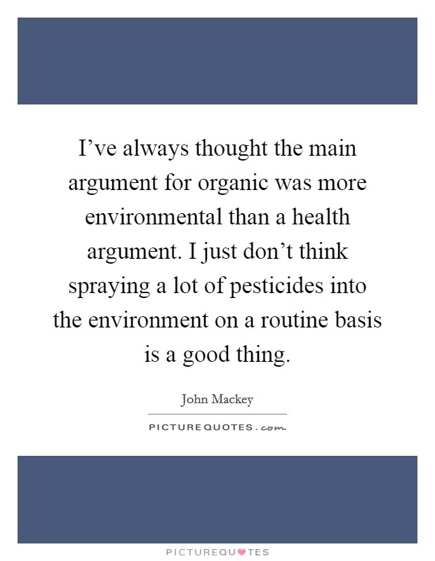 I've always thought the main argument for organic was more environmental than a health argument. I just don't think spraying a lot of pesticides into the environment on a routine basis is a good thing. Picture Quote #1