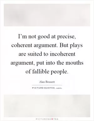 I’m not good at precise, coherent argument. But plays are suited to incoherent argument, put into the mouths of fallible people Picture Quote #1