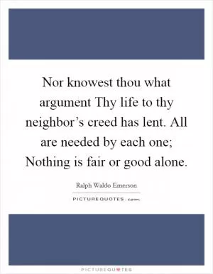 Nor knowest thou what argument Thy life to thy neighbor’s creed has lent. All are needed by each one; Nothing is fair or good alone Picture Quote #1