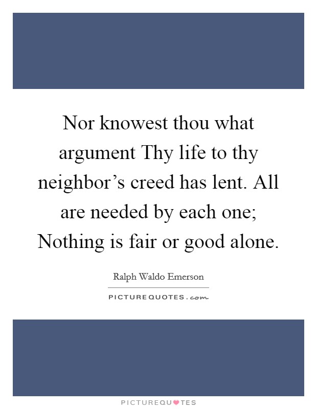 Nor knowest thou what argument Thy life to thy neighbor's creed has lent. All are needed by each one; Nothing is fair or good alone. Picture Quote #1