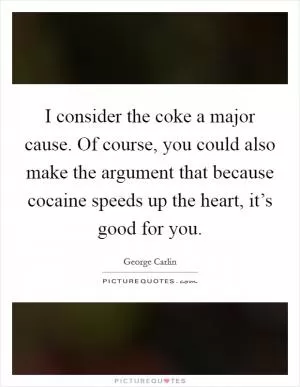 I consider the coke a major cause. Of course, you could also make the argument that because cocaine speeds up the heart, it’s good for you Picture Quote #1