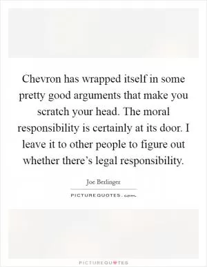Chevron has wrapped itself in some pretty good arguments that make you scratch your head. The moral responsibility is certainly at its door. I leave it to other people to figure out whether there’s legal responsibility Picture Quote #1