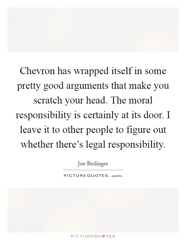 Chevron has wrapped itself in some pretty good arguments that make you scratch your head. The moral responsibility is certainly at its door. I leave it to other people to figure out whether there's legal responsibility. Picture Quote #1