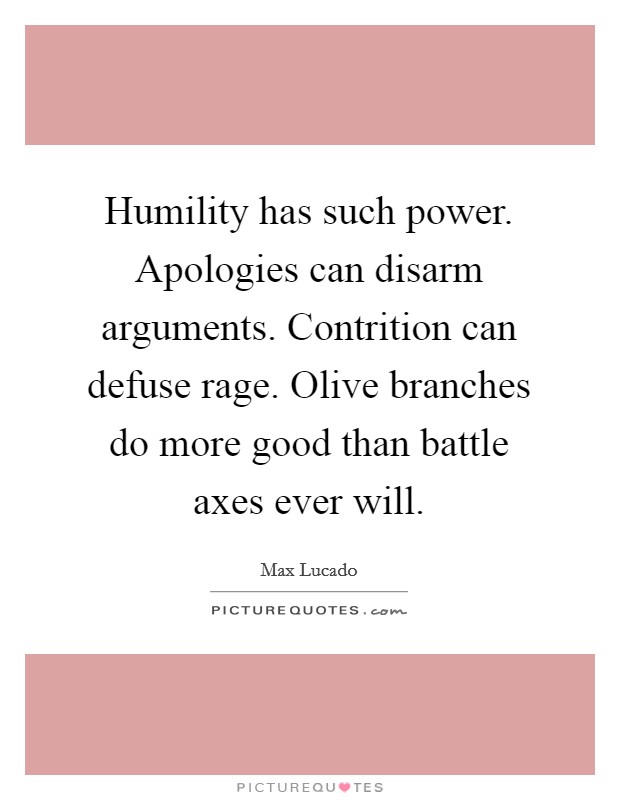 Humility has such power. Apologies can disarm arguments. Contrition can defuse rage. Olive branches do more good than battle axes ever will Picture Quote #1