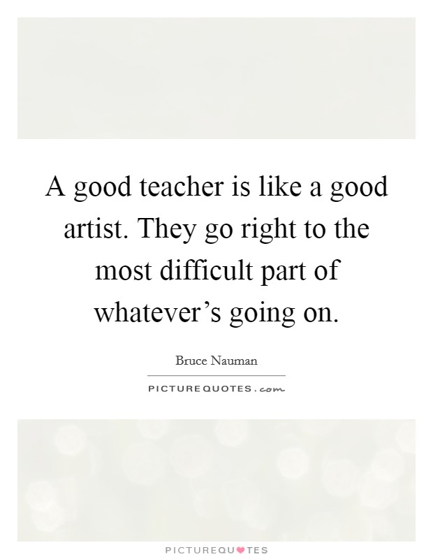 A good teacher is like a good artist. They go right to the most difficult part of whatever's going on. Picture Quote #1