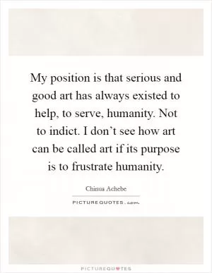 My position is that serious and good art has always existed to help, to serve, humanity. Not to indict. I don’t see how art can be called art if its purpose is to frustrate humanity Picture Quote #1
