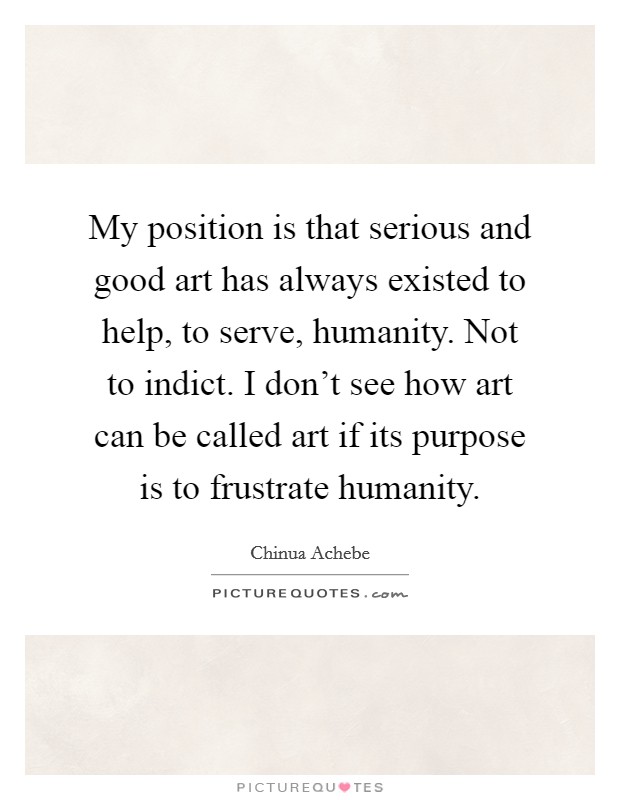 My position is that serious and good art has always existed to help, to serve, humanity. Not to indict. I don't see how art can be called art if its purpose is to frustrate humanity. Picture Quote #1