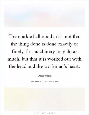 The mark of all good art is not that the thing done is done exactly or finely, for machinery may do as much, but that it is worked out with the head and the workman’s heart Picture Quote #1