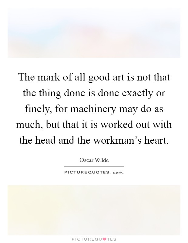 The mark of all good art is not that the thing done is done exactly or finely, for machinery may do as much, but that it is worked out with the head and the workman's heart. Picture Quote #1