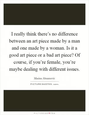 I really think there’s no difference between an art piece made by a man and one made by a woman. Is it a good art piece or a bad art piece? Of course, if you’re female, you’re maybe dealing with different issues Picture Quote #1