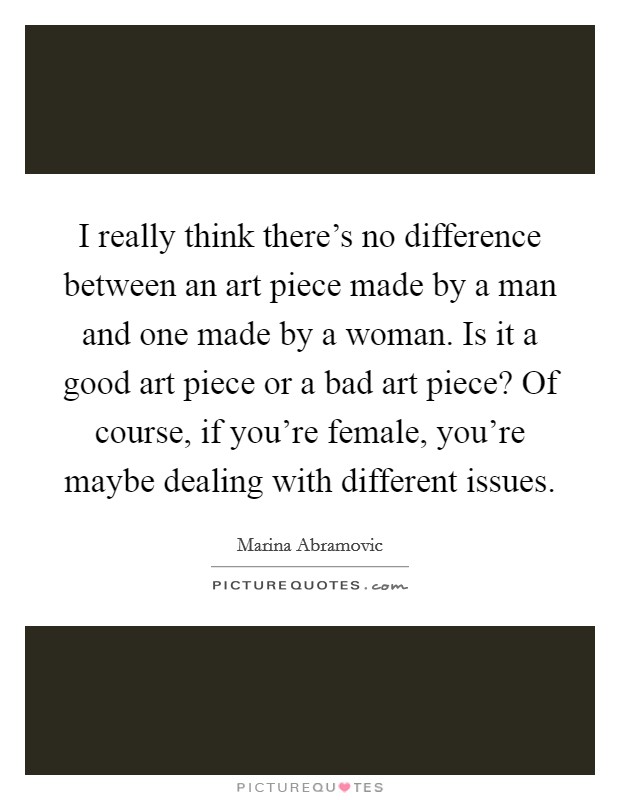 I really think there's no difference between an art piece made by a man and one made by a woman. Is it a good art piece or a bad art piece? Of course, if you're female, you're maybe dealing with different issues. Picture Quote #1