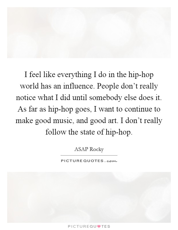 I feel like everything I do in the hip-hop world has an influence. People don't really notice what I did until somebody else does it. As far as hip-hop goes, I want to continue to make good music, and good art. I don't really follow the state of hip-hop. Picture Quote #1