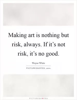 Making art is nothing but risk, always. If it’s not risk, it’s no good Picture Quote #1