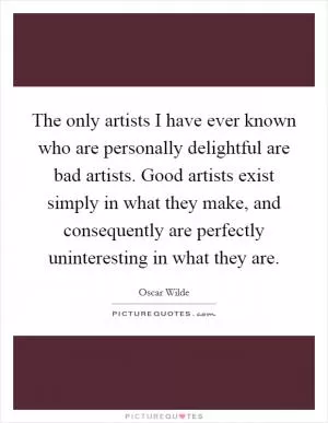 The only artists I have ever known who are personally delightful are bad artists. Good artists exist simply in what they make, and consequently are perfectly uninteresting in what they are Picture Quote #1
