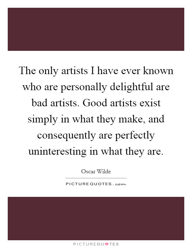 The only artists I have ever known who are personally delightful are bad artists. Good artists exist simply in what they make, and consequently are perfectly uninteresting in what they are. Picture Quote #1