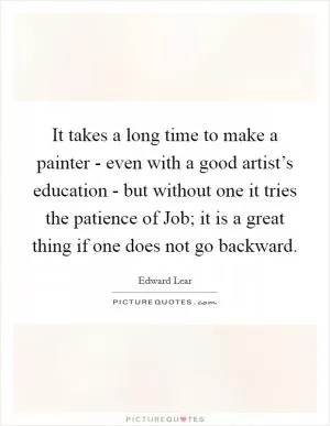 It takes a long time to make a painter - even with a good artist’s education - but without one it tries the patience of Job; it is a great thing if one does not go backward Picture Quote #1