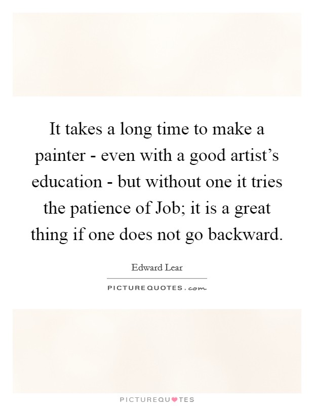 It takes a long time to make a painter - even with a good artist's education - but without one it tries the patience of Job; it is a great thing if one does not go backward. Picture Quote #1