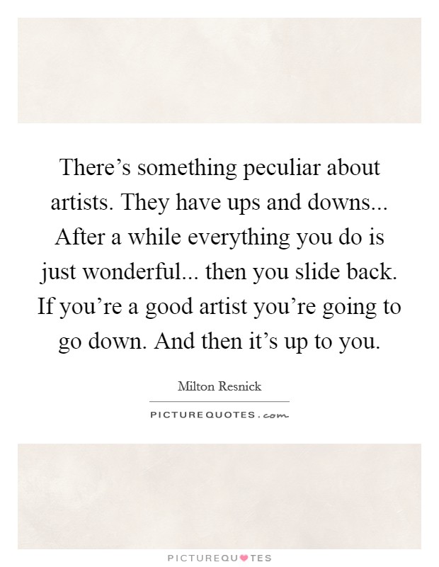 There's something peculiar about artists. They have ups and downs... After a while everything you do is just wonderful... then you slide back. If you're a good artist you're going to go down. And then it's up to you. Picture Quote #1
