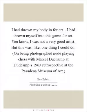 I had thrown my body in for art... I had thrown myself into this game for art. You know, I was not a very good artist. But this was, like, one thing I could do. (On being photographed nude playing chess with Marcel Duchamp at Duchamp’s 1963 retrospective at the Pasadena Museum of Art.) Picture Quote #1
