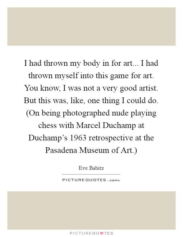 I had thrown my body in for art... I had thrown myself into this game for art. You know, I was not a very good artist. But this was, like, one thing I could do. (On being photographed nude playing chess with Marcel Duchamp at Duchamp's 1963 retrospective at the Pasadena Museum of Art.) Picture Quote #1