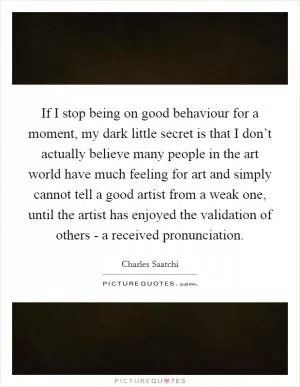 If I stop being on good behaviour for a moment, my dark little secret is that I don’t actually believe many people in the art world have much feeling for art and simply cannot tell a good artist from a weak one, until the artist has enjoyed the validation of others - a received pronunciation Picture Quote #1