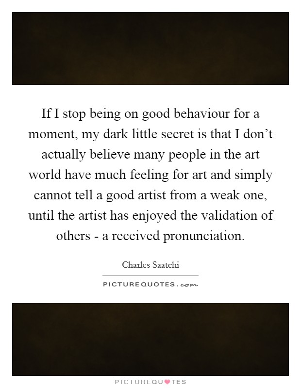 If I stop being on good behaviour for a moment, my dark little secret is that I don't actually believe many people in the art world have much feeling for art and simply cannot tell a good artist from a weak one, until the artist has enjoyed the validation of others - a received pronunciation. Picture Quote #1