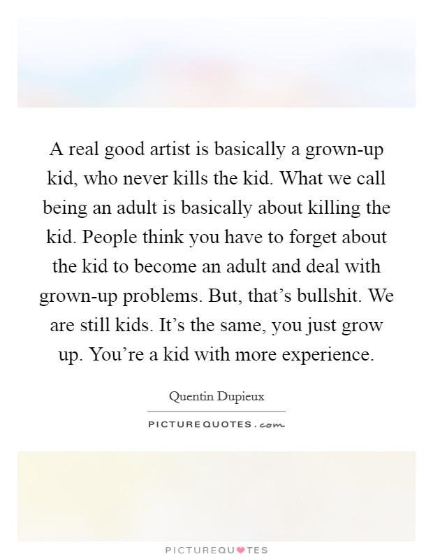 A real good artist is basically a grown-up kid, who never kills the kid. What we call being an adult is basically about killing the kid. People think you have to forget about the kid to become an adult and deal with grown-up problems. But, that's bullshit. We are still kids. It's the same, you just grow up. You're a kid with more experience. Picture Quote #1