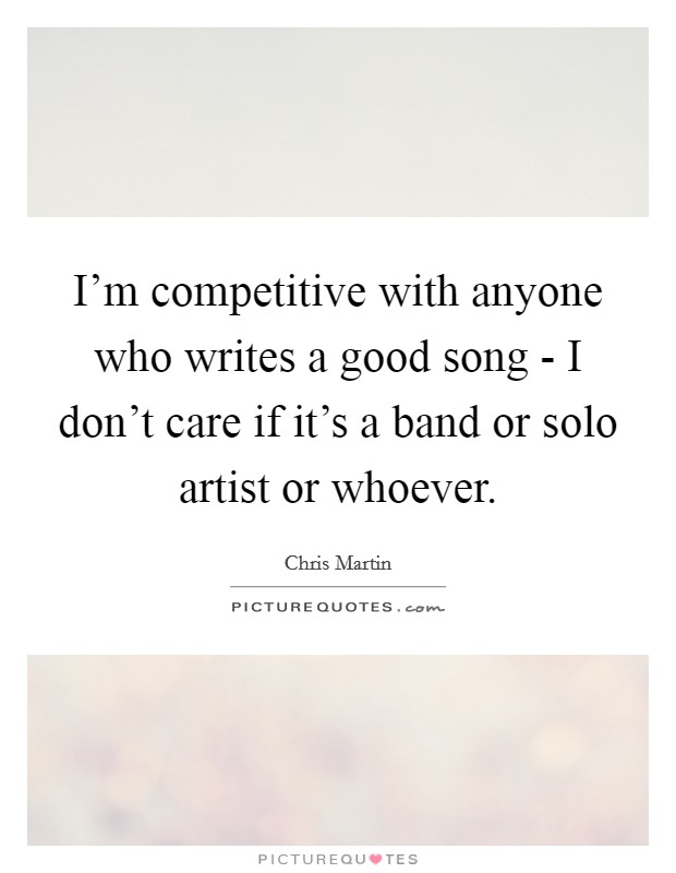 I'm competitive with anyone who writes a good song - I don't care if it's a band or solo artist or whoever. Picture Quote #1