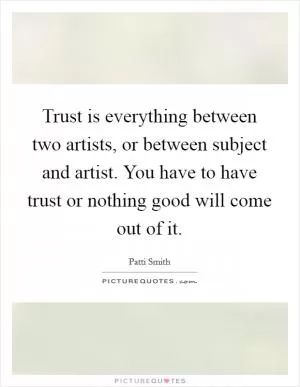 Trust is everything between two artists, or between subject and artist. You have to have trust or nothing good will come out of it Picture Quote #1