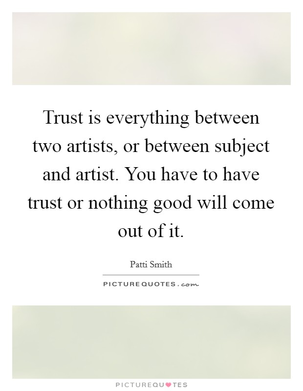 Trust is everything between two artists, or between subject and artist. You have to have trust or nothing good will come out of it. Picture Quote #1