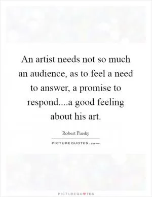 An artist needs not so much an audience, as to feel a need to answer, a promise to respond....a good feeling about his art Picture Quote #1