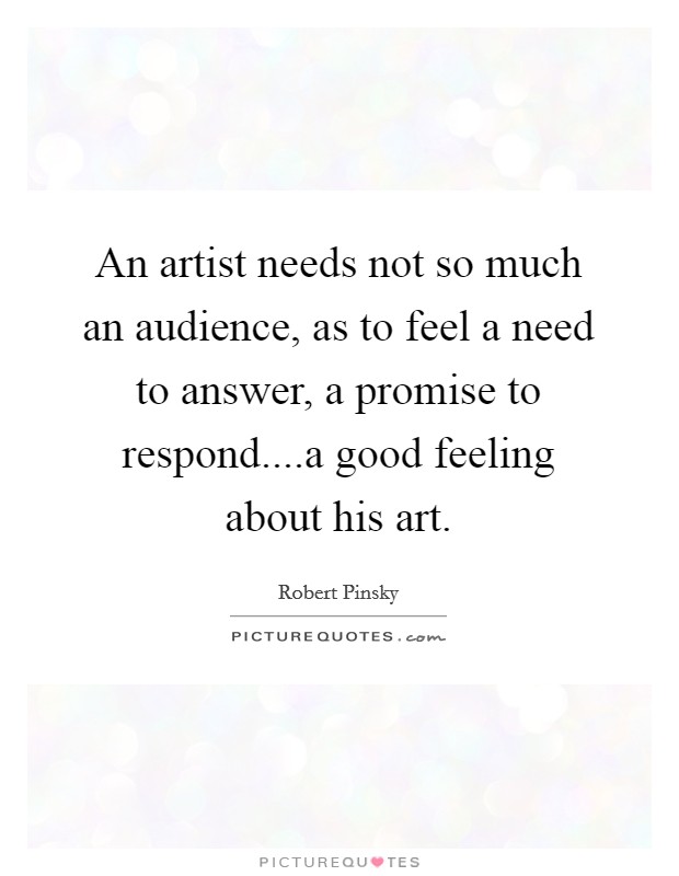 An artist needs not so much an audience, as to feel a need to answer, a promise to respond....a good feeling about his art. Picture Quote #1