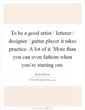 To be a good artist / letterer / designer / guitar player it takes practice. A lot of it. More than you can even fathom when you’re starting out Picture Quote #1