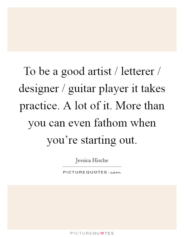 To be a good artist / letterer / designer / guitar player it takes practice. A lot of it. More than you can even fathom when you're starting out. Picture Quote #1