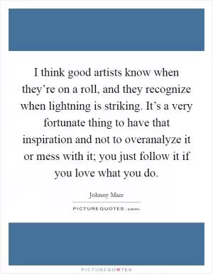 I think good artists know when they’re on a roll, and they recognize when lightning is striking. It’s a very fortunate thing to have that inspiration and not to overanalyze it or mess with it; you just follow it if you love what you do Picture Quote #1