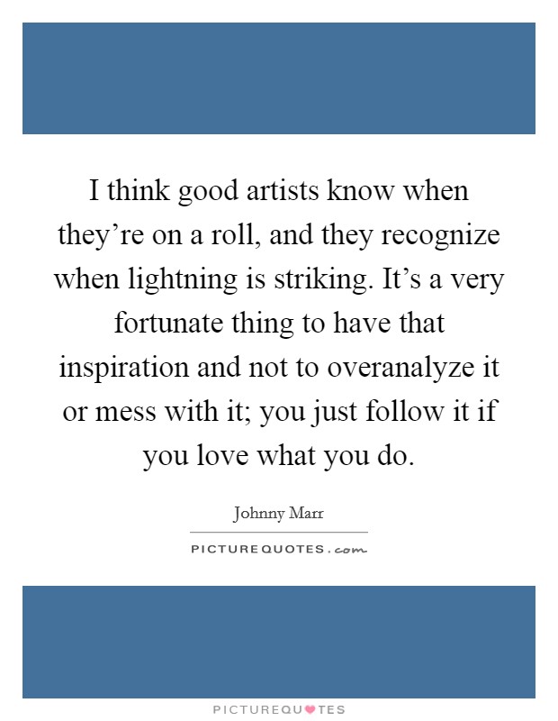 I think good artists know when they're on a roll, and they recognize when lightning is striking. It's a very fortunate thing to have that inspiration and not to overanalyze it or mess with it; you just follow it if you love what you do. Picture Quote #1