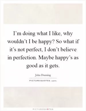 I’m doing what I like, why wouldn’t I be happy? So what if it’s not perfect, I don’t believe in perfection. Maybe happy’s as good as it gets Picture Quote #1