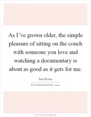 As I’ve grown older, the simple pleasure of sitting on the couch with someone you love and watching a documentary is about as good as it gets for me Picture Quote #1