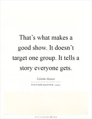 That’s what makes a good show. It doesn’t target one group. It tells a story everyone gets Picture Quote #1