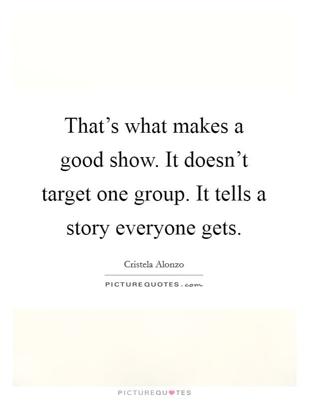That's what makes a good show. It doesn't target one group. It tells a story everyone gets. Picture Quote #1