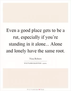 Even a good place gets to be a rut, especially if you’re standing in it alone... Alone and lonely have the same root Picture Quote #1