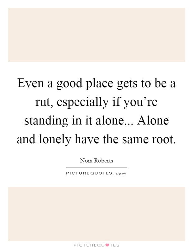 Even a good place gets to be a rut, especially if you're standing in it alone... Alone and lonely have the same root. Picture Quote #1