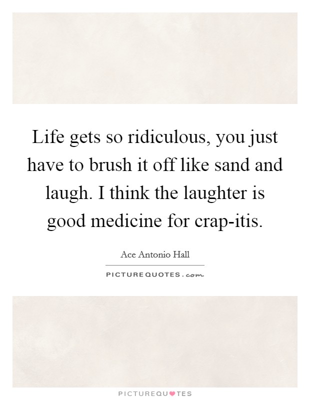 Life gets so ridiculous, you just have to brush it off like sand and laugh. I think the laughter is good medicine for crap-itis. Picture Quote #1