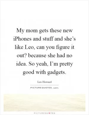 My mom gets these new iPhones and stuff and she’s like Leo, can you figure it out? because she had no idea. So yeah, I’m pretty good with gadgets Picture Quote #1