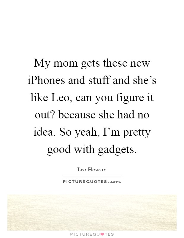 My mom gets these new iPhones and stuff and she's like Leo, can you figure it out? because she had no idea. So yeah, I'm pretty good with gadgets. Picture Quote #1