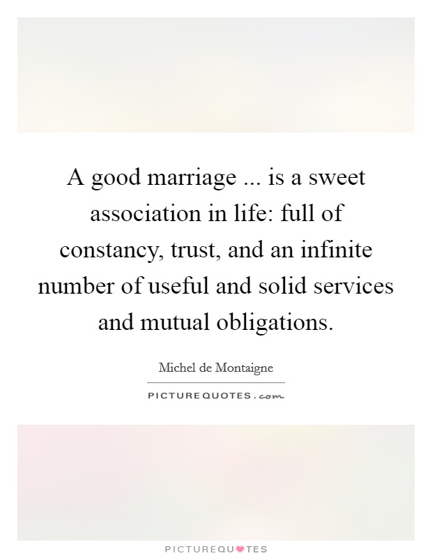 A good marriage ... is a sweet association in life: full of constancy, trust, and an infinite number of useful and solid services and mutual obligations. Picture Quote #1