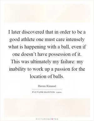 I later discovered that in order to be a good athlete one must care intensely what is happening with a ball, even if one doesn’t have possession of it. This was ultimately my failure: my inability to work up a passion for the location of balls Picture Quote #1